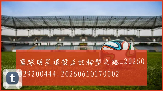 篮球明星退役后的转型之路_20260529200444_20260610170002