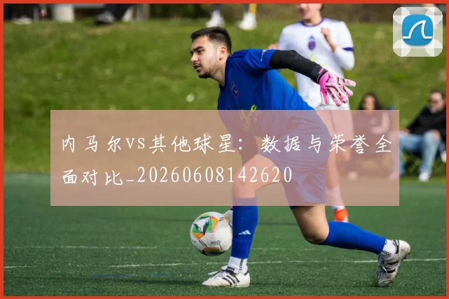内马尔vs其他球星：数据与荣誉全面对比_20260608142620