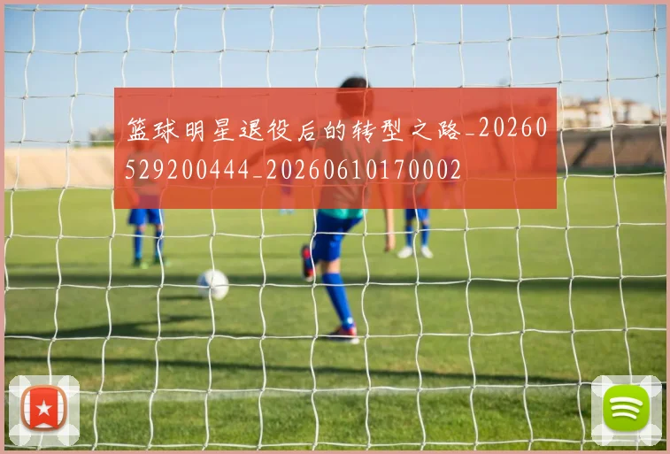 篮球明星退役后的转型之路_20260529200444_20260610170002