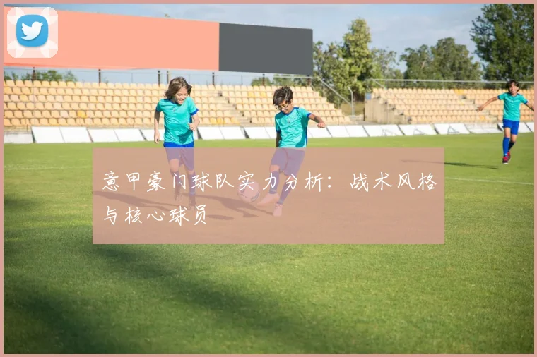 意甲豪门球队实力分析:战术风格与核心球员