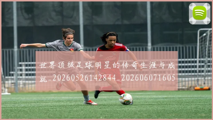 世界顶级足球明星的传奇生涯与成就_20260526142844_20260607160505