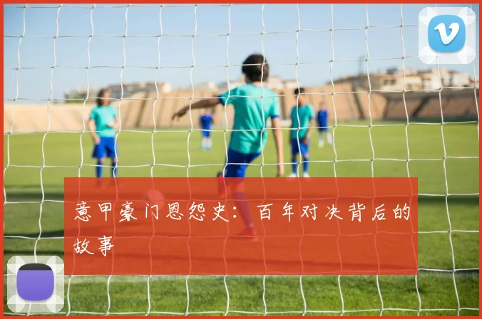 意甲豪门恩怨史:百年对决背后的故事
